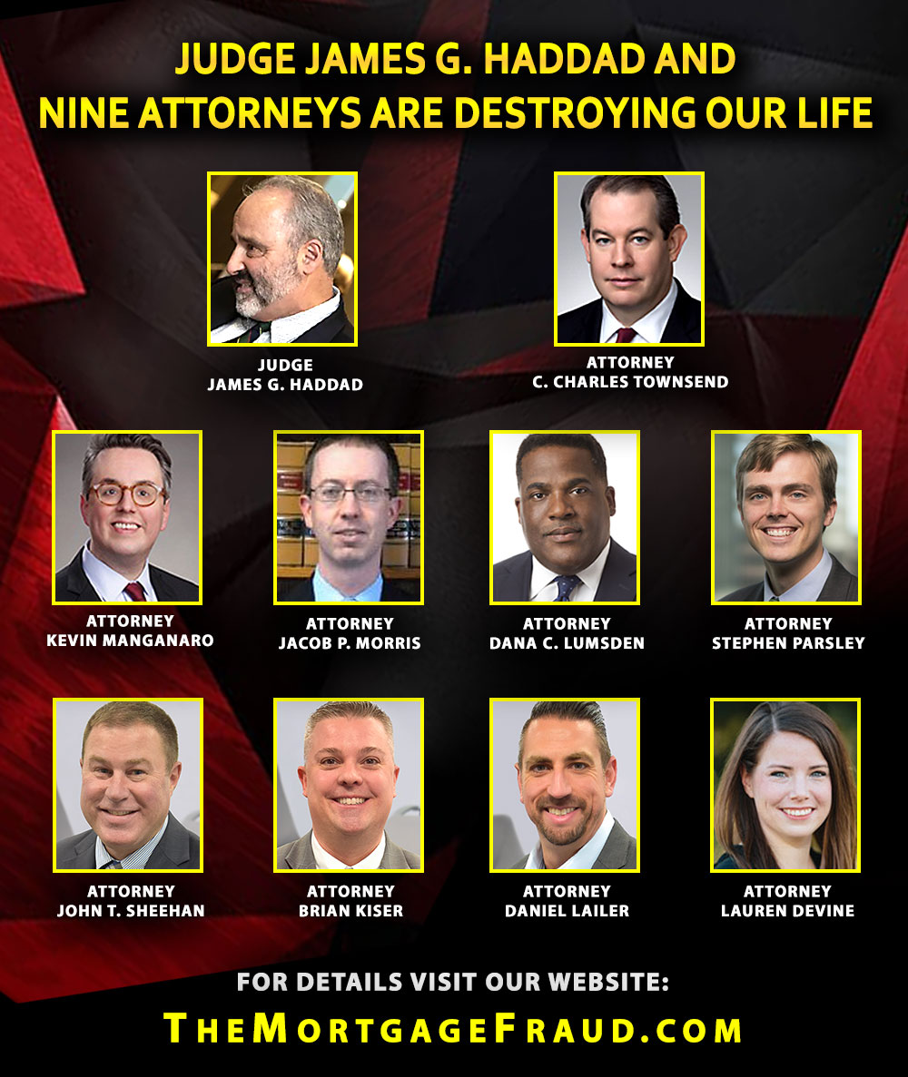 Judge James G. Haddad and nine attorneys are destroying our life: Attorney C. Charles Townsend (Hinshaw and Culberston)
Attorney Kevin Manganaro (Hinshaw and Culberston) Attorney Jacob P. Morris (Rubin and Morris, P.C.) Attorney Dana C. Lumsden (Bradley Law Group) Attorney Stephen Parsley (Bradley Law Group) Attorney John T. Sheehan (Marinosci Law Group) Attorney Brian Kiser (Marinosci Law Group) Attorney Daniel Lailer (Marinosci Law Group) Attorney Lauren Devine (Marinosci Law Group)